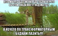 кузьмич,ты бы сменил бы табличку!что об этом люди могут подумать?! а нечего по трансформаторным будкам лазить!!!