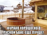  фурако хорошо,но в руской бане-еще лучше!