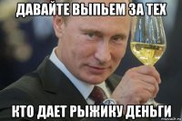 давайте выпьем за тех кто дает рыжику деньги