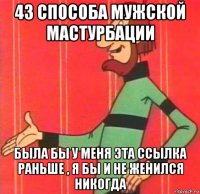 43 способа мужской мастурбации была бы у меня эта ссылка раньше , я бы и не женился никогда