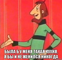  была б у меня такая кухня, я бы и не женился никогда