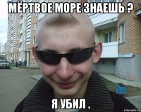 мёртвое море знаешь ? я убил .