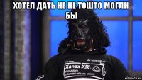 хотел дать не не тошто моглн бы 