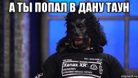 а ты попал в дану таун 