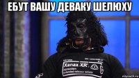 ебут вашу деваку шелюху 