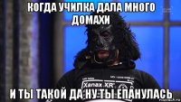 когда училка дала много домахи и ты такой да ну ты епанулась