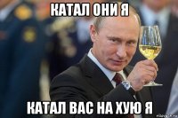 катал они я катал вас на хую я