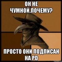 он не чумной.почему? просто они подписан на pd