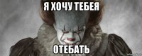 я хочу тебея отебать