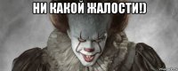 ни какой жалости!) 