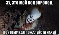 эу, это мой водопровод, поэтому иди пожалуйста нахуй