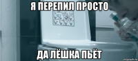 я перепил просто да лёшка пьёт