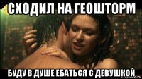 сходил на геошторм буду в душе ебаться с девушкой