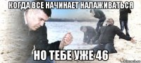 когда все начинает налаживаться но тебе уже 46
