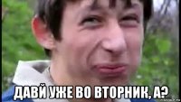  давй уже во вторник, а?