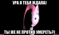 ура я тебя ждала) ты же не против умереть?)