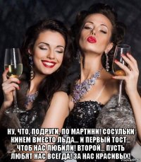  ну, что, подруги, по мартини! сосульки кинем вместо льда… и первый тост… чтоб нас любили! второй… пусть любят нас всегда! за нас красивых!