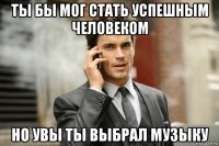ты бы мог стать успешным человеком но увы ты выбрал музыку