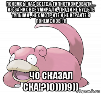 покемоы нас всегда гипнотизировали.... из-за них все умирали, люди не будьте тупыми , не смотрите и не играйте в покемонов !1! чо сказал ска!?)0))))9))