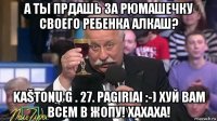 а ты прдашь за рюмашечку своего ребенка алкаш? kaštonų g . 27. pagiriai :-) хуй вам всем в жопу! хахаха!