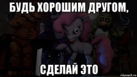 будь хорошим другом, сделай это