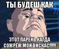 ты будеш как этот парень кагда сожрёж мой вискас!!!!!