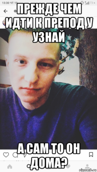 прежде чем идти к препод у узнай а сам то он дома?