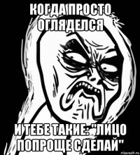 когда просто огляделся и тебе такие: "лицо попроще сделай"