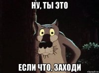 ну, ты это если что, заходи