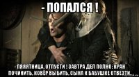 - попался ! - пяяятница, отпусти ! завтра дел полно: кран починить, ковёр выбить, сына к бабушке отвезти.