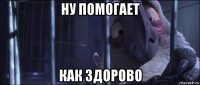 ну помогает как здорово