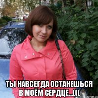  ты навсегда останешься в моём сердце...(((