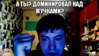 а ты? доминировал над жучками? 