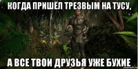 когда пришёл трезвым на тусу, а все твои друзья уже бухие