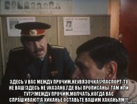  здесь у вас между прочим,неувязочка!?паспорт-то не ваш!здесь не указано,где вы прописаны-там или тут?!между прочим,молчать,когда вас спрашивают!а хиканье оставьте вашим хаканьям!!!