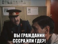  вы гражданин сссра,или где?!