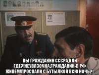  вы гражданин сссра,или где?!неувязочка,гражданин-в рф живем!проспали с бутылкой всю ночь?!