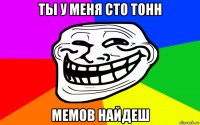 ты у меня сто тонн мемов найдеш