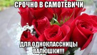 срочно в самотевичи для одноклассницы валюшки!!!