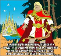  взял иван царевич лягушку,поцеловал и предстала перед ним ирина яровая-поудаляла всю базу данных у него.подумал тогда иван,,лучше бы я её гундяю-иегове отдал!,,