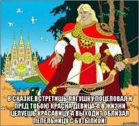  в сказке,встретишь лягушку,поцеловал и пред тобою красна девица-а в жизни целуешь красавицу-а выходит облизал пепельницу с бутылкой!