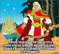  в сказке поцеловал лягушку и пред тобою красна девица-а жизни,поцеловал девицу-а вышло,что облизал пепельницу с сутью жабы!