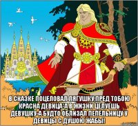  в сказке поцеловал лягушку,пред тобою красна девица*а в жизни целуешь девушку-а будто облизал пепельницу у девицы с душою жабы!