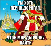 ты хоть пёрни,дорогая, чтоб мне дырочку найти