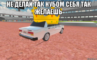 не делай так нубом себя так желаешь 