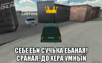  себе еби сучька ебаная! сраная. до хера умный