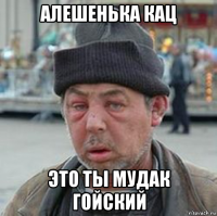 алешенька кац это ты мудак гойский
