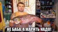  не баба, а жарить надо!