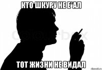 кто шкуру не е*ал тот жизни не видал
