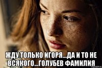  жду только игоря...да и то не всякого...голубев фамилия